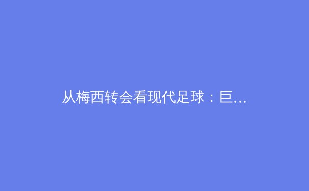 从梅西转会看现代足球：巨星影响力与俱乐部经营的深层博弈